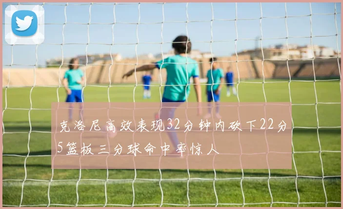 克洛尼高效表现32分钟内砍下22分5篮板三分球命中率惊人