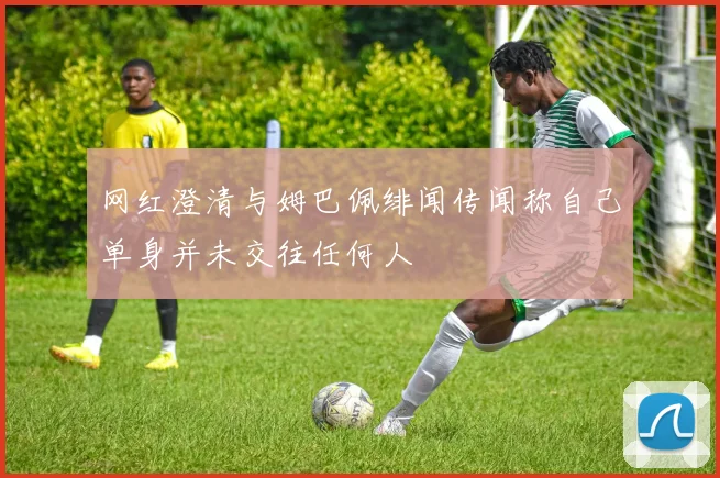 网红澄清与姆巴佩绯闻传闻称自己单身并未交往任何人