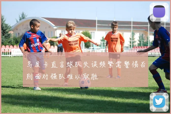 乌度卡直言球队失误频繁需警惕否则面对强队难以取胜