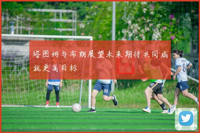塔图姆与布朗展望未来期待共同成就更高目标