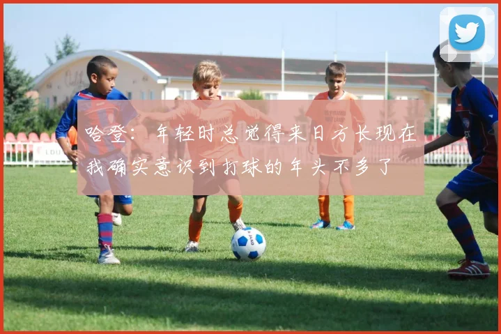 哈登：年轻时总觉得来日方长现在我确实意识到打球的年头不多了