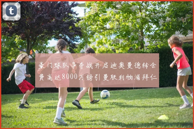 豪门球队争夺战开启迪奥曼德转会费高达8000万镑引曼联利物浦拜仁关注