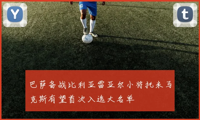 巴萨备战比利亚雷亚尔小将托米马克斯有望首次入选大名单