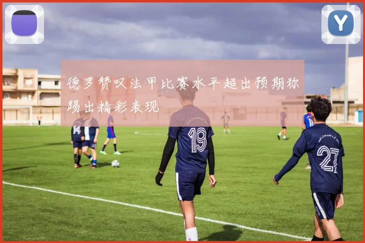 德罗赞叹法甲比赛水平超出预期称踢出精彩表现