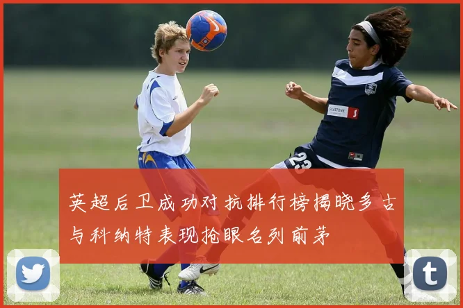 英超后卫成功对抗排行榜揭晓多古与科纳特表现抢眼名列前茅