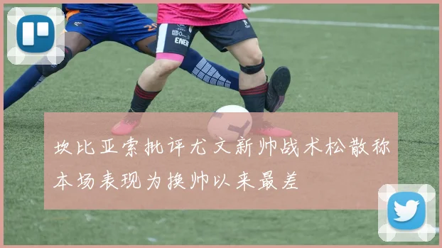 坎比亚索批评尤文新帅战术松散称本场表现为换帅以来最差