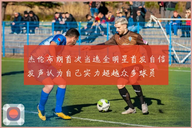 杰伦布朗首次当选全明星首发自信发声认为自己实力超越众多球员
