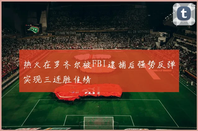 热火在罗齐尔被FBI逮捕后强势反弹实现三连胜佳绩