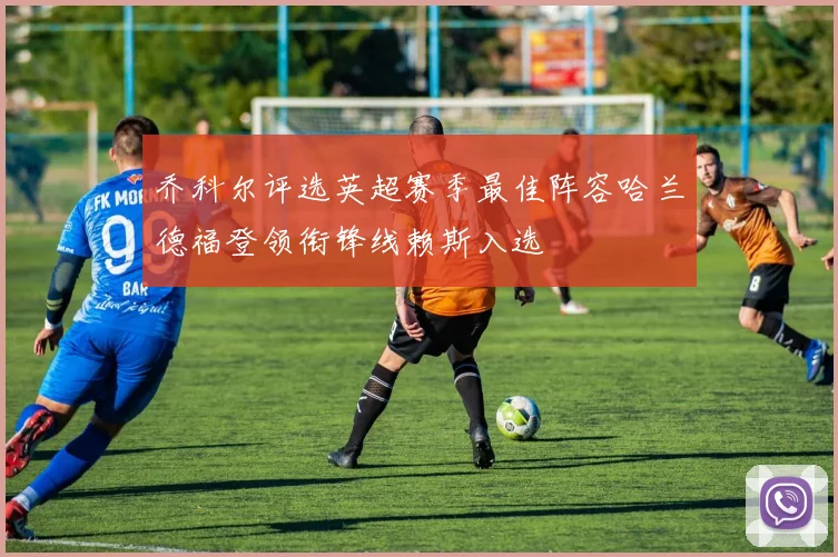 乔科尔评选英超赛季最佳阵容哈兰德福登领衔锋线赖斯入选