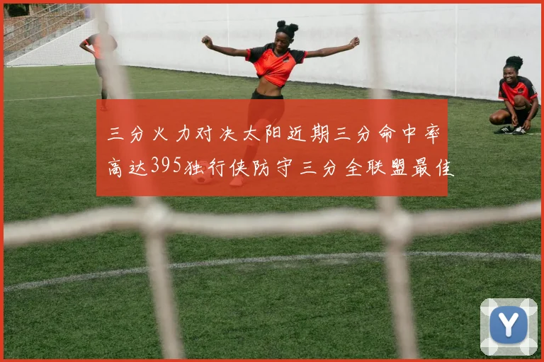 三分火力对决太阳近期三分命中率高达395独行侠防守三分全联盟最佳