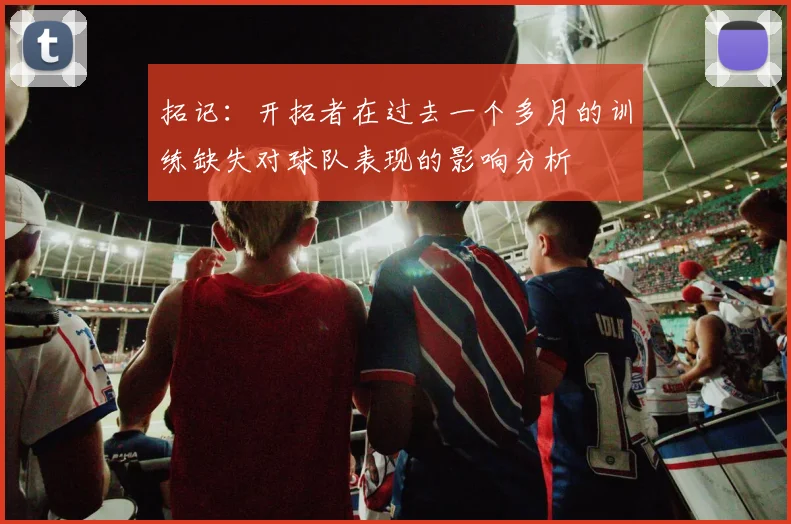 拓记：开拓者在过去一个多月的训练缺失对球队表现的影响分析