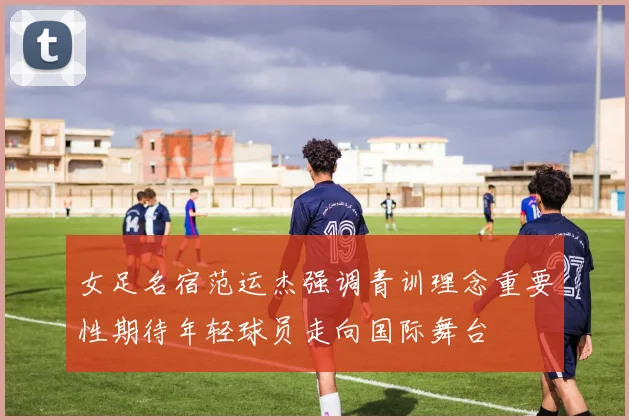 女足名宿范运杰强调青训理念重要性期待年轻球员走向国际舞台