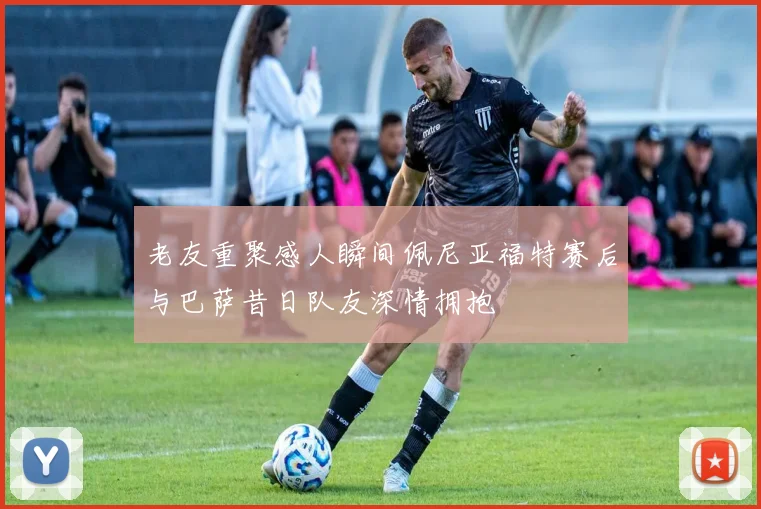 老友重聚感人瞬间佩尼亚福特赛后与巴萨昔日队友深情拥抱