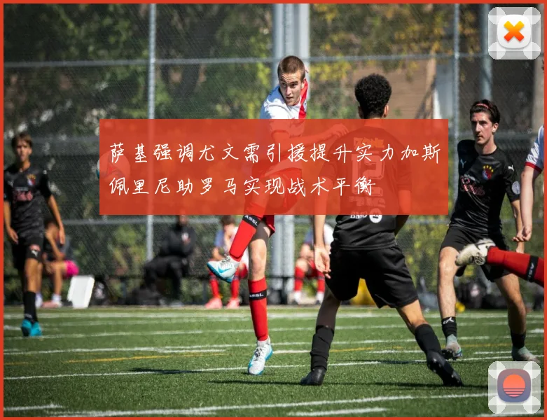萨基强调尤文需引援提升实力加斯佩里尼助罗马实现战术平衡