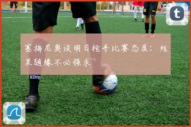 塞梅尼奥谈明日枪手比赛态度：结果随缘不必强求