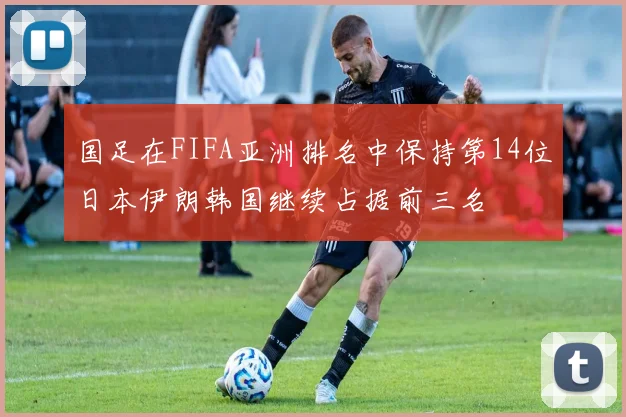国足在FIFA亚洲排名中保持第14位日本伊朗韩国继续占据前三名