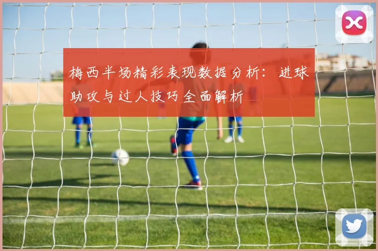 梅西半场精彩表现数据分析：进球助攻与过人技巧全面解析